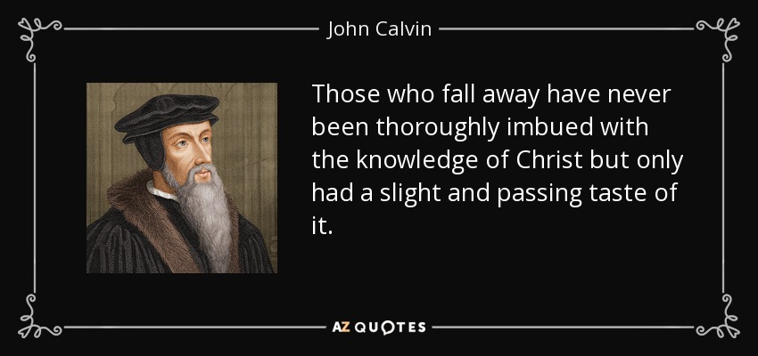 Those who fall away have never been thoroughly imbued with the knowledge of Christ but only had a slight and passing taste of it. - John Calvin