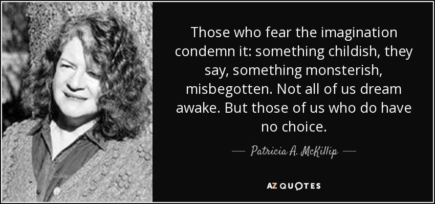 Those who fear the imagination condemn it: something childish, they say, something monsterish, misbegotten. Not all of us dream awake. But those of us who do have no choice. - Patricia A. McKillip