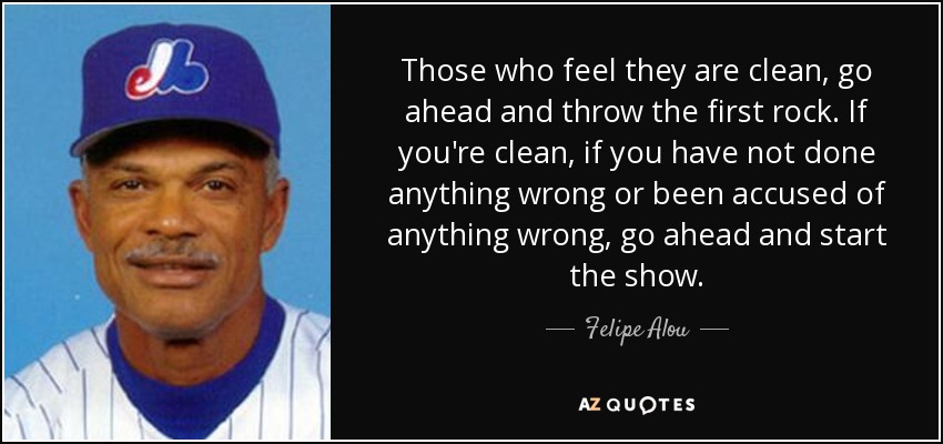 Those who feel they are clean, go ahead and throw the first rock. If you're clean, if you have not done anything wrong or been accused of anything wrong, go ahead and start the show. - Felipe Alou