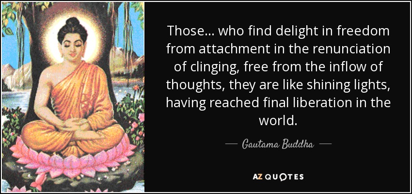 Those... who find delight in freedom from attachment in the renunciation of clinging, free from the inflow of thoughts, they are like shining lights, having reached final liberation in the world. - Gautama Buddha