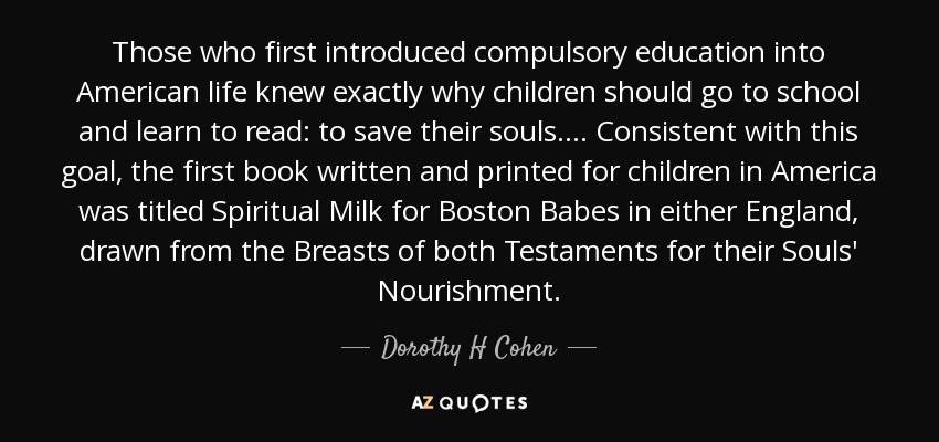Those who first introduced compulsory education into American life knew exactly why children should go to school and learn to read: to save their souls.... Consistent with this goal, the first book written and printed for children in America was titled Spiritual Milk for Boston Babes in either England, drawn from the Breasts of both Testaments for their Souls' Nourishment. - Dorothy H Cohen