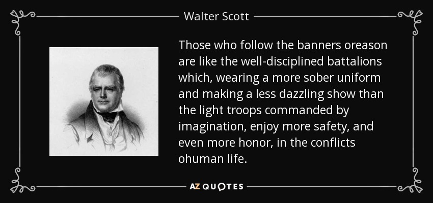 Those who follow the banners oreason are like the well-disciplined battalions which, wearing a more sober uniform and making a less dazzling show than the light troops commanded by imagination, enjoy more safety, and even more honor, in the conflicts ohuman life. - Walter Scott