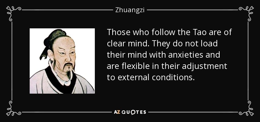 Those who follow the Tao are of clear mind. They do not load their mind with anxieties and are flexible in their adjustment to external conditions. - Zhuangzi