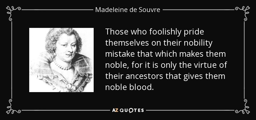 Those who foolishly pride themselves on their nobility mistake that which makes them noble, for it is only the virtue of their ancestors that gives them noble blood. - Madeleine de Souvre, marquise de Sable