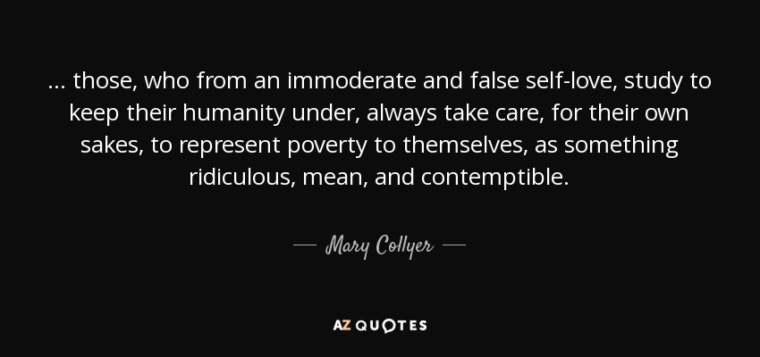 ... those, who from an immoderate and false self-love, study to keep their humanity under, always take care, for their own sakes, to represent poverty to themselves, as something ridiculous, mean, and contemptible. - Mary Collyer