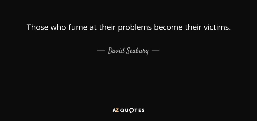Those who fume at their problems become their victims. - David Seabury