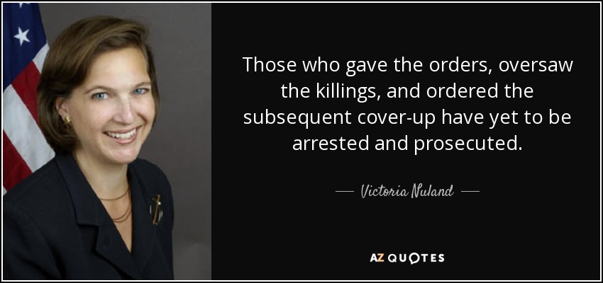 Those who gave the orders, oversaw the killings, and ordered the subsequent cover-up have yet to be arrested and prosecuted. - Victoria Nuland