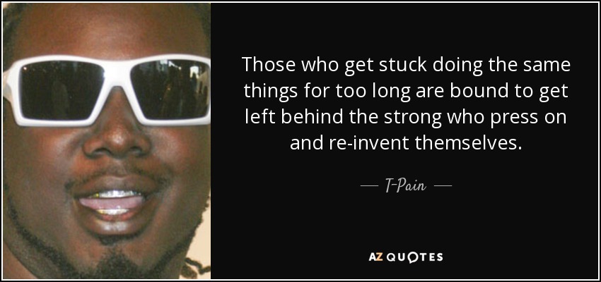 Those who get stuck doing the same things for too long are bound to get left behind the strong who press on and re-invent themselves. - T-Pain