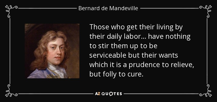 Those who get their living by their daily labor . . . have nothing to stir them up to be serviceable but their wants which it is a prudence to relieve, but folly to cure. - Bernard de Mandeville