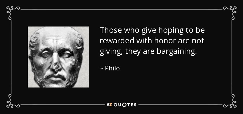 Those who give hoping to be rewarded with honor are not giving, they are bargaining. - Philo