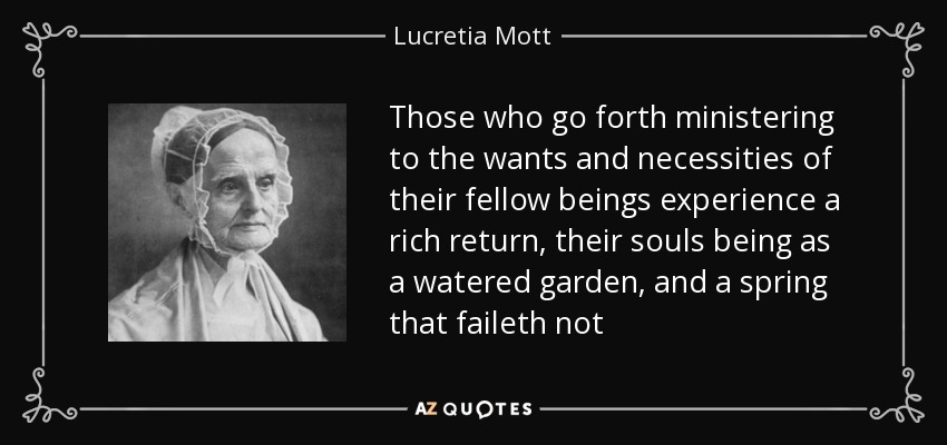 Those who go forth ministering to the wants and necessities of their fellow beings experience a rich return, their souls being as a watered garden, and a spring that faileth not - Lucretia Mott