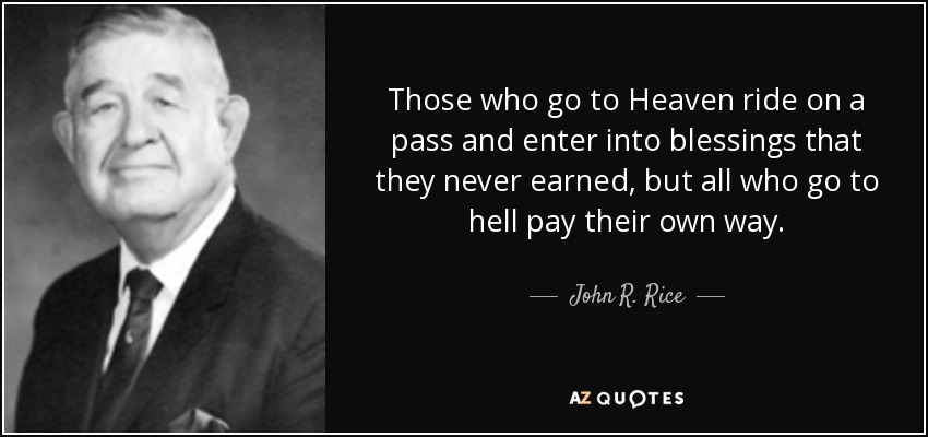 Those who go to Heaven ride on a pass and enter into blessings that they never earned, but all who go to hell pay their own way. - John R. Rice