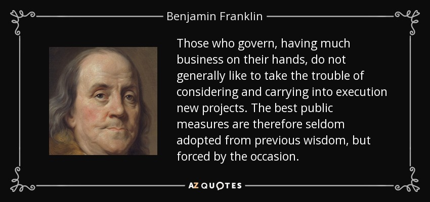 Those who govern, having much business on their hands, do not generally like to take the trouble of considering and carrying into execution new projects. The best public measures are therefore seldom adopted from previous wisdom, but forced by the occasion. - Benjamin Franklin