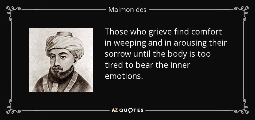 Those who grieve find comfort in weeping and in arousing their sorrow until the body is too tired to bear the inner emotions. - Maimonides