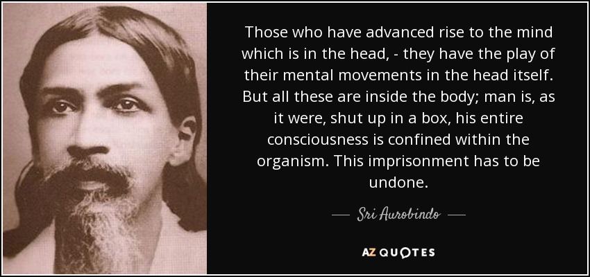 Those who have advanced rise to the mind which is in the head, - they have the play of their mental movements in the head itself. But all these are inside the body; man is, as it were, shut up in a box, his entire consciousness is confined within the organism. This imprisonment has to be undone. - Sri Aurobindo