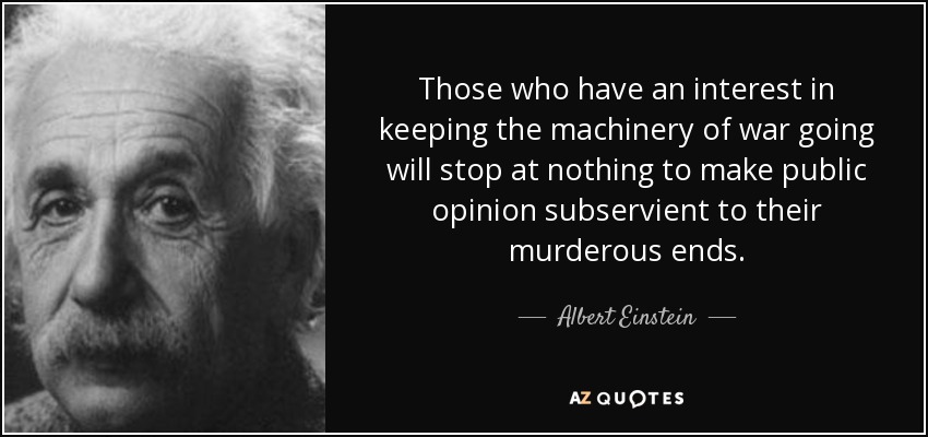 Those who have an interest in keeping the machinery of war going will stop at nothing to make public opinion subservient to their murderous ends. - Albert Einstein