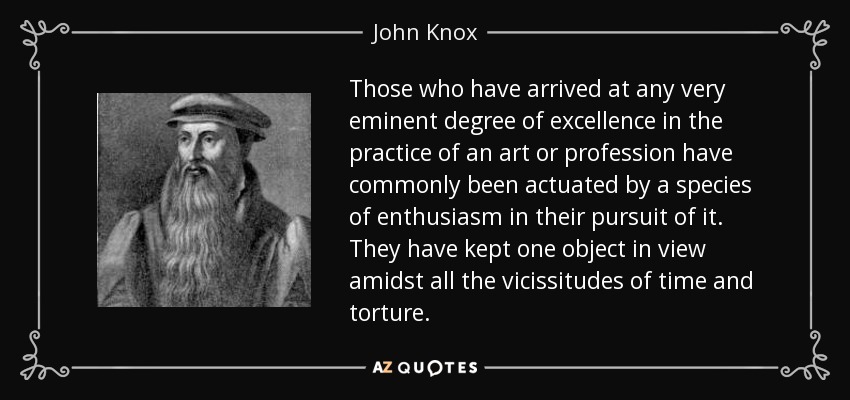 Those who have arrived at any very eminent degree of excellence in the practice of an art or profession have commonly been actuated by a species of enthusiasm in their pursuit of it. They have kept one object in view amidst all the vicissitudes of time and torture. - John Knox