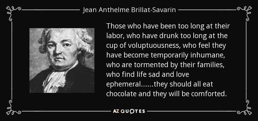 Those who have been too long at their labor, who have drunk too long at the cup of voluptuousness, who feel they have become temporarily inhumane, who are tormented by their families, who find life sad and love ephemeral......they should all eat chocolate and they will be comforted. - Jean Anthelme Brillat-Savarin