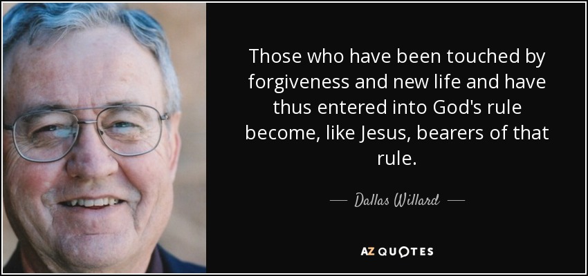 Those who have been touched by forgiveness and new life and have thus entered into God's rule become, like Jesus, bearers of that rule. - Dallas Willard