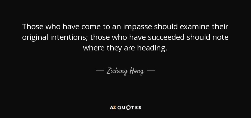 Those who have come to an impasse should examine their original intentions; those who have succeeded should note where they are heading. - Zicheng Hong