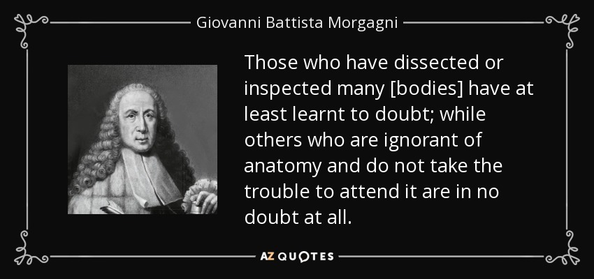 Those who have dissected or inspected many [bodies] have at least learnt to doubt; while others who are ignorant of anatomy and do not take the trouble to attend it are in no doubt at all. - Giovanni Battista Morgagni