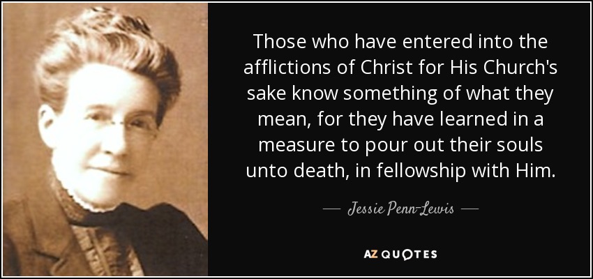 Those who have entered into the afflictions of Christ for His Church's sake know something of what they mean, for they have learned in a measure to pour out their souls unto death, in fellowship with Him. - Jessie Penn-Lewis
