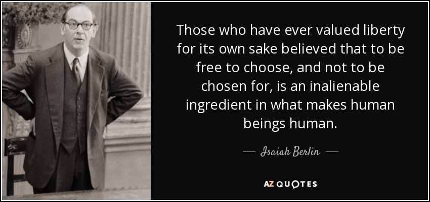 Those who have ever valued liberty for its own sake believed that to be free to choose, and not to be chosen for, is an inalienable ingredient in what makes human beings human. - Isaiah Berlin