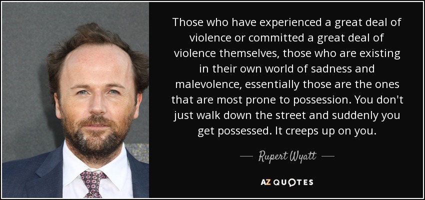 Those who have experienced a great deal of violence or committed a great deal of violence themselves, those who are existing in their own world of sadness and malevolence, essentially those are the ones that are most prone to possession. You don't just walk down the street and suddenly you get possessed. It creeps up on you. - Rupert Wyatt