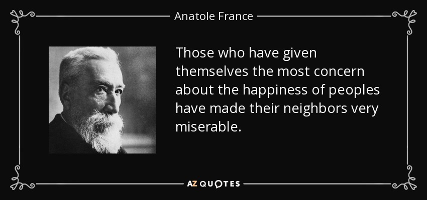 Those who have given themselves the most concern about the happiness of peoples have made their neighbors very miserable. - Anatole France