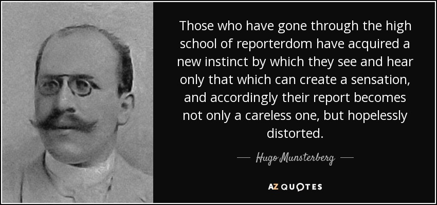 Those who have gone through the high school of reporterdom have acquired a new instinct by which they see and hear only that which can create a sensation, and accordingly their report becomes not only a careless one, but hopelessly distorted. - Hugo Munsterberg