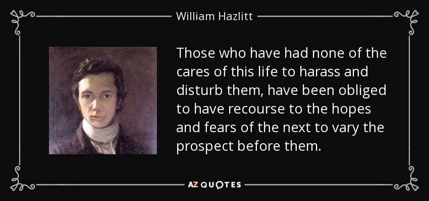 Those who have had none of the cares of this life to harass and disturb them, have been obliged to have recourse to the hopes and fears of the next to vary the prospect before them. - William Hazlitt