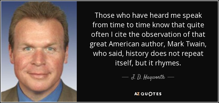 Those who have heard me speak from time to time know that quite often I cite the observation of that great American author, Mark Twain, who said, history does not repeat itself, but it rhymes. - J. D. Hayworth