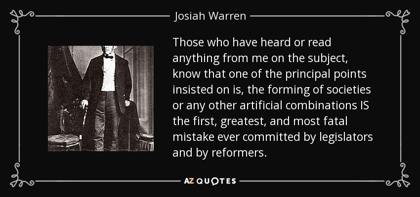Those who have heard or read anything from me on the subject, know that one of the principal points insisted on is, the forming of societies or any other artificial combinations IS the first, greatest, and most fatal mistake ever committed by legislators and by reformers. - Josiah Warren