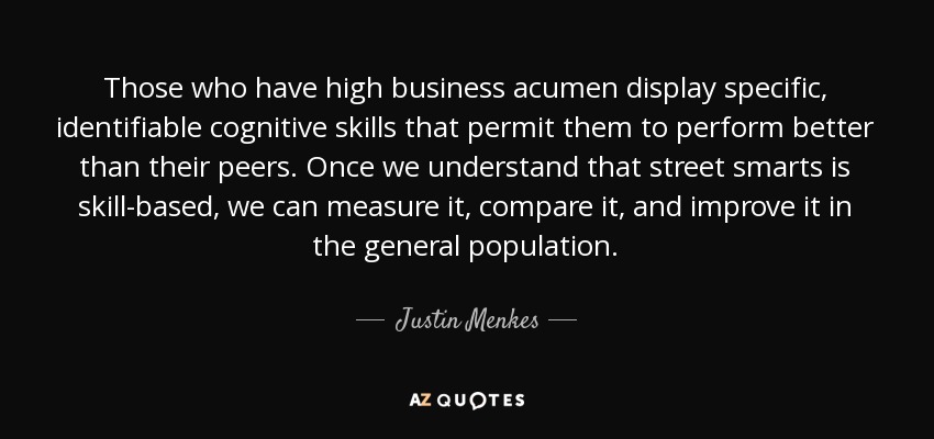 Those who have high business acumen display specific, identifiable cognitive skills that permit them to perform better than their peers. Once we understand that street smarts is skill-based, we can measure it, compare it, and improve it in the general population. - Justin Menkes
