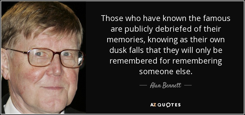 Those who have known the famous are publicly debriefed of their memories, knowing as their own dusk falls that they will only be remembered for remembering someone else. - Alan Bennett