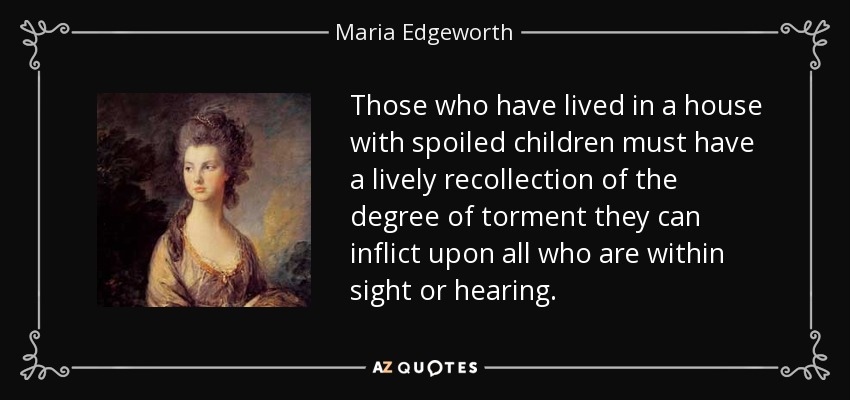 Those who have lived in a house with spoiled children must have a lively recollection of the degree of torment they can inflict upon all who are within sight or hearing. - Maria Edgeworth