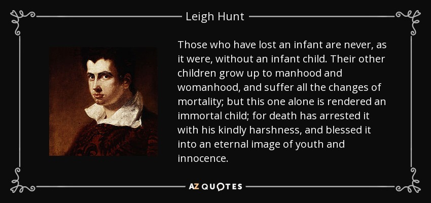 Those who have lost an infant are never, as it were, without an infant child. Their other children grow up to manhood and womanhood, and suffer all the changes of mortality; but this one alone is rendered an immortal child; for death has arrested it with his kindly harshness, and blessed it into an eternal image of youth and innocence. - Leigh Hunt