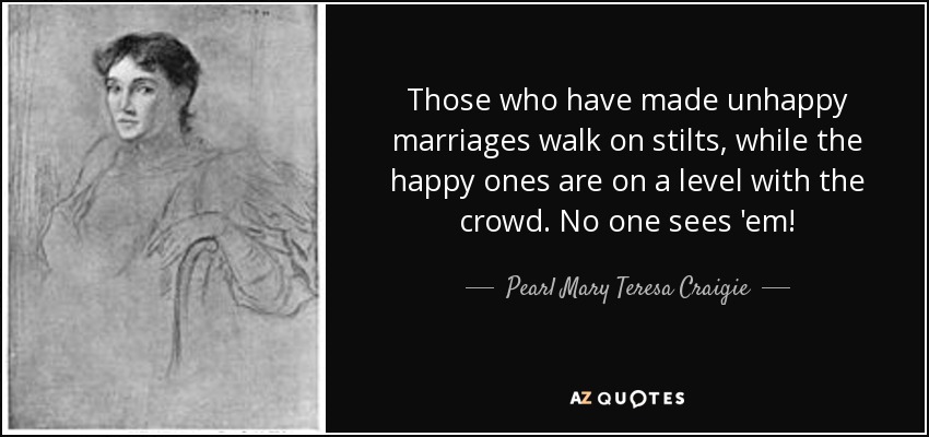 Those who have made unhappy marriages walk on stilts, while the happy ones are on a level with the crowd. No one sees 'em! - Pearl Mary Teresa Craigie