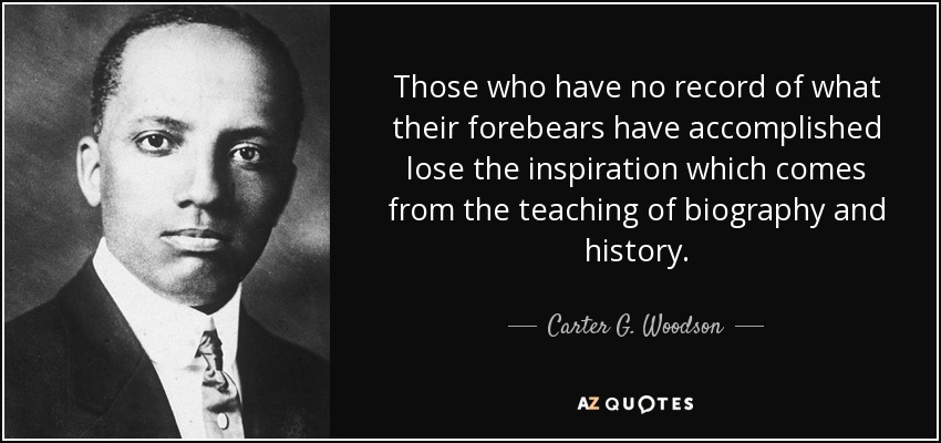 Those who have no record of what their forebears have accomplished lose the inspiration which comes from the teaching of biography and history. - Carter G. Woodson