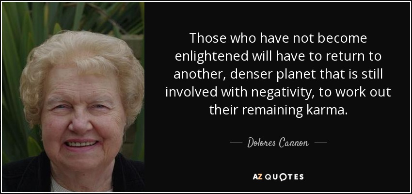 Those who have not become enlightened will have to return to another, denser planet that is still involved with negativity, to work out their remaining karma. - Dolores Cannon