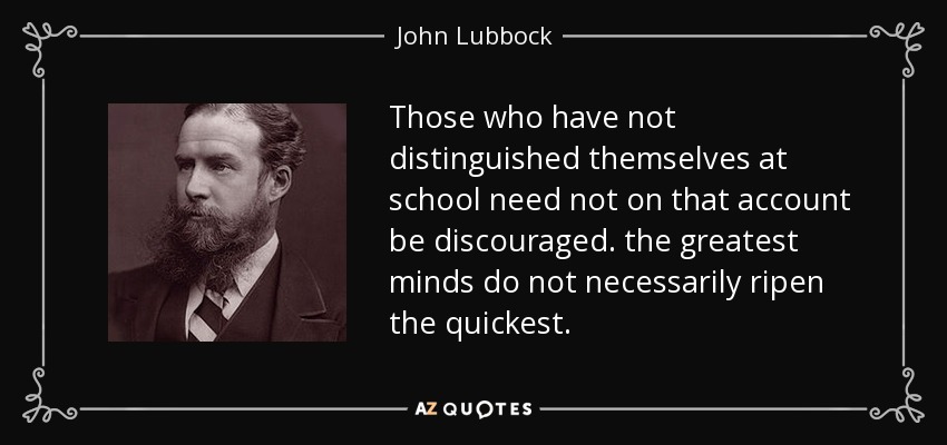 Those who have not distinguished themselves at school need not on that account be discouraged. the greatest minds do not necessarily ripen the quickest. - John Lubbock
