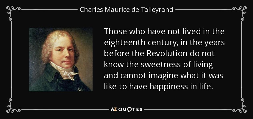 Those who have not lived in the eighteenth century, in the years before the Revolution do not know the sweetness of living and cannot imagine what it was like to have happiness in life. - Charles Maurice de Talleyrand