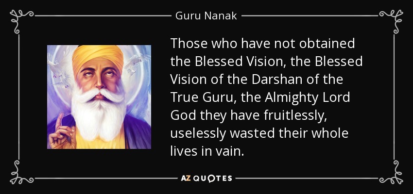 Those who have not obtained the Blessed Vision, the Blessed Vision of the Darshan of the True Guru, the Almighty Lord God they have fruitlessly, uselessly wasted their whole lives in vain. - Guru Nanak