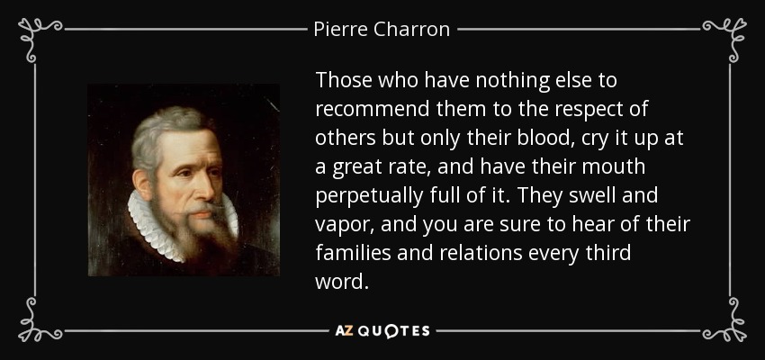 Those who have nothing else to recommend them to the respect of others but only their blood, cry it up at a great rate, and have their mouth perpetually full of it. They swell and vapor, and you are sure to hear of their families and relations every third word. - Pierre Charron