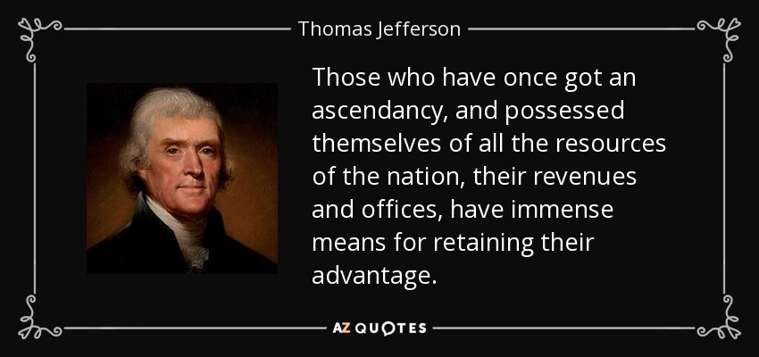 Those who have once got an ascendancy, and possessed themselves of all the resources of the nation, their revenues and offices, have immense means for retaining their advantage. - Thomas Jefferson