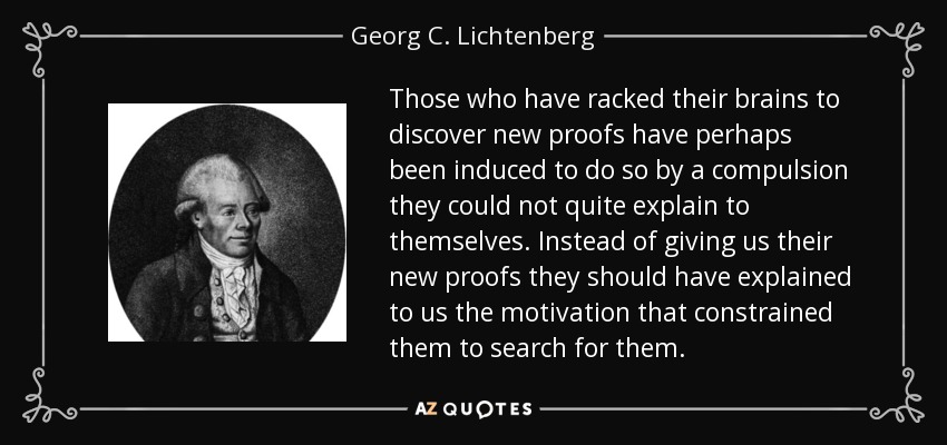 Those who have racked their brains to discover new proofs have perhaps been induced to do so by a compulsion they could not quite explain to themselves. Instead of giving us their new proofs they should have explained to us the motivation that constrained them to search for them. - Georg C. Lichtenberg
