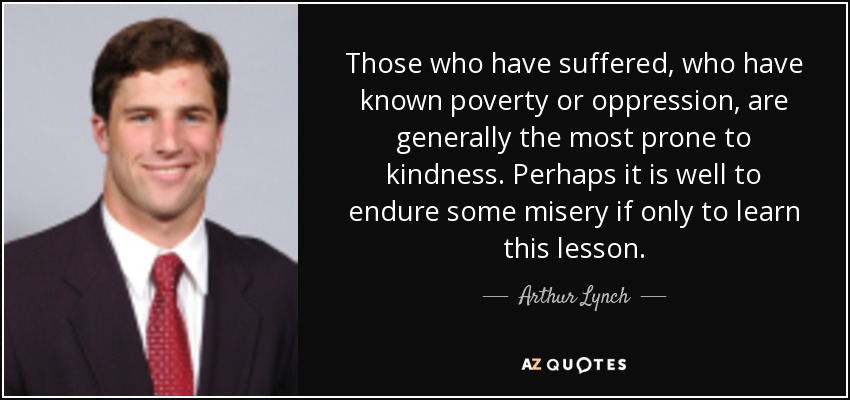 Those who have suffered, who have known poverty or oppression, are generally the most prone to kindness. Perhaps it is well to endure some misery if only to learn this lesson. - Arthur Lynch