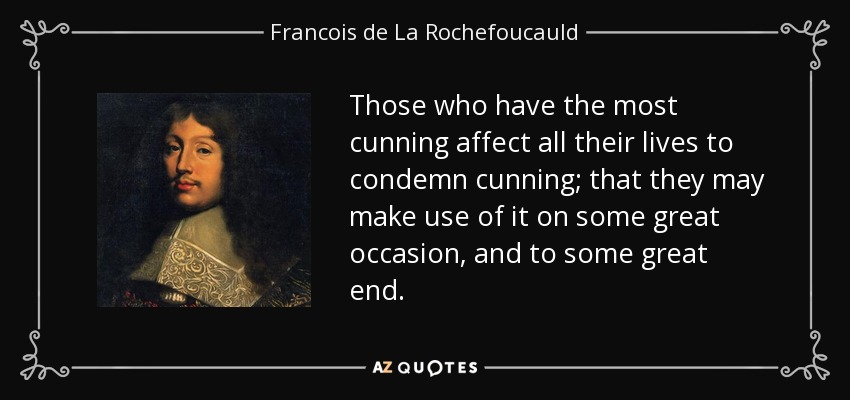 Those who have the most cunning affect all their lives to condemn cunning; that they may make use of it on some great occasion, and to some great end. - Francois de La Rochefoucauld