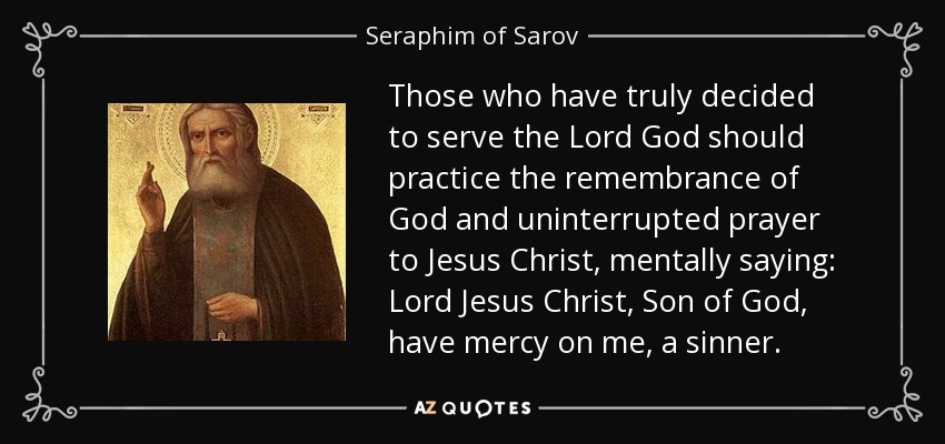 Those who have truly decided to serve the Lord God should practice the remembrance of God and uninterrupted prayer to Jesus Christ, mentally saying: Lord Jesus Christ, Son of God, have mercy on me, a sinner. - Seraphim of Sarov