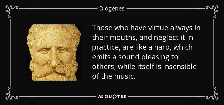 Those who have virtue always in their mouths, and neglect it in practice, are like a harp, which emits a sound pleasing to others, while itself is insensible of the music. - Diogenes